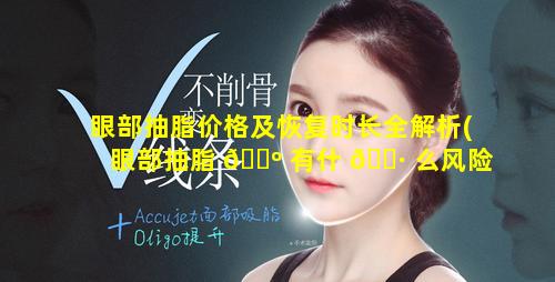 眼部抽脂价格及恢复时长全解析(眼部抽脂 🐺 有什 🌷 么风险和后遗症)